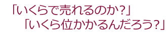 「いくらで売れるのか？」「いくら位かかるんだろう？」